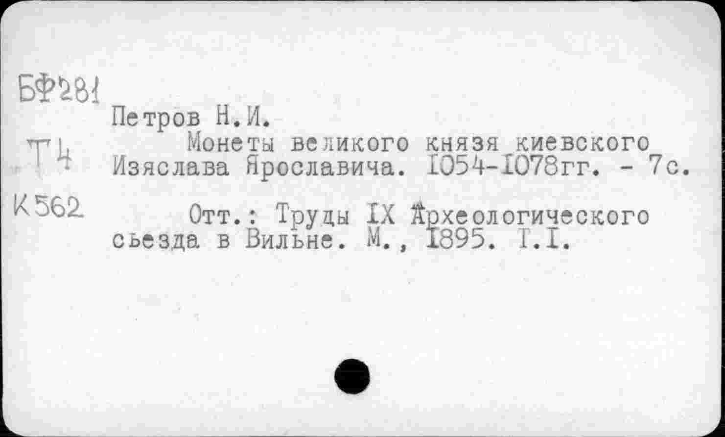 ﻿БШ1
‘TH
К 562.
Петров Н.И.
Монета великого князя киевского Изяслава Ярославина. 1054-1078гг. - 7с.
Отт.: Труды IX Йрхеологического съезда в Вильне. М., 1895. Г.І.